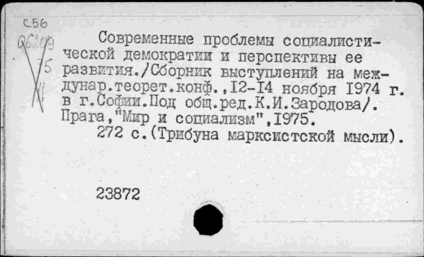 ﻿С56
Р Современные проблемы социалисти-\ /' ческ°й демократки и перспективы ее \/г развития./Сборник выступлений на меж-Г дунар.теорет.конф.,12-14 ноября 1974 г.
в г.Софии.Под общ.ред.К.И.Зародова/. Прага,"Мир и социализм’’,1975.
272 с.(Трибуна марксистской мысли).
23872